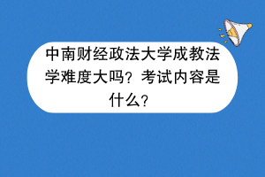 中南财经政法大学成教法学难度大吗？考试内容是什么？